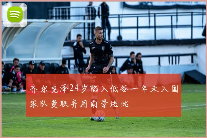 齐尔克泽24岁陷入低谷一年未入国家队曼联弃用前景堪忧