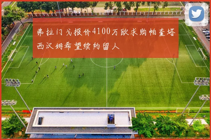 弗拉门戈报价4100万欧求购帕奎塔西汉姆希望续约留人