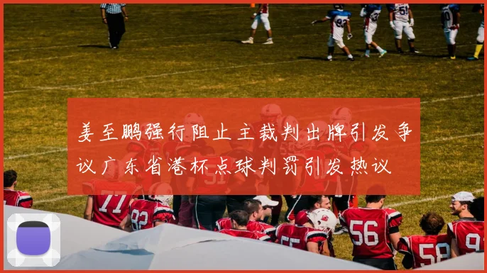 姜至鹏强行阻止主裁判出牌引发争议广东省港杯点球判罚引发热议