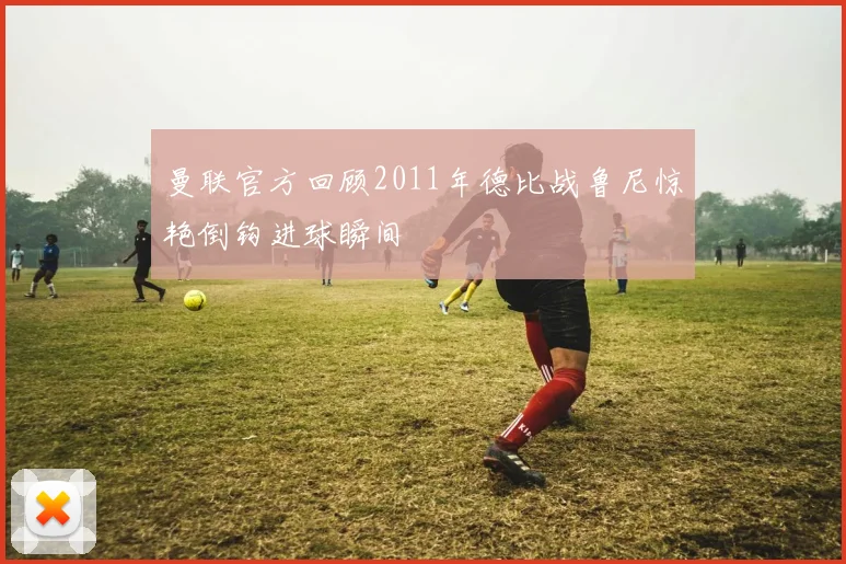 曼联官方回顾2011年德比战鲁尼惊艳倒钩进球瞬间