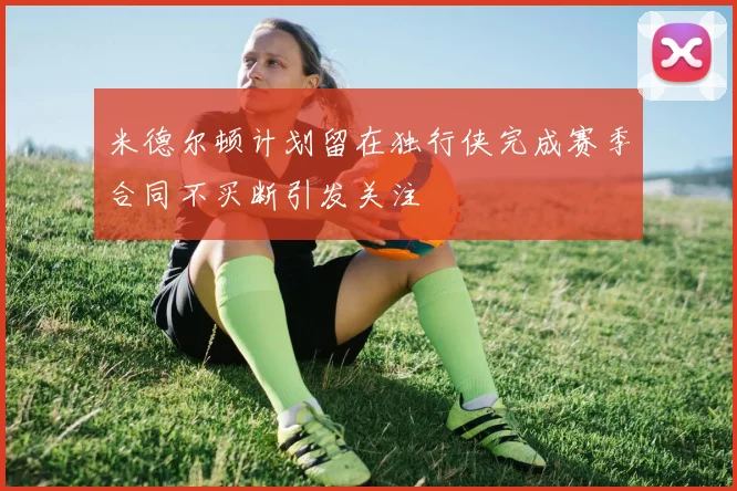 米德尔顿计划留在独行侠完成赛季合同不买断引发关注