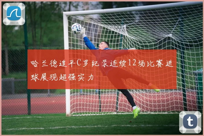 哈兰德追平C罗纪录连续12场比赛进球展现超强实力