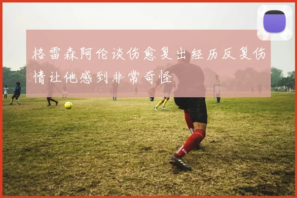格雷森阿伦谈伤愈复出经历反复伤情让他感到非常奇怪