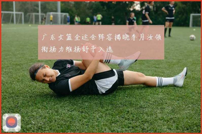 广东女篮全运会阵容揭晓李月汝领衔杨力维杨舒予入选