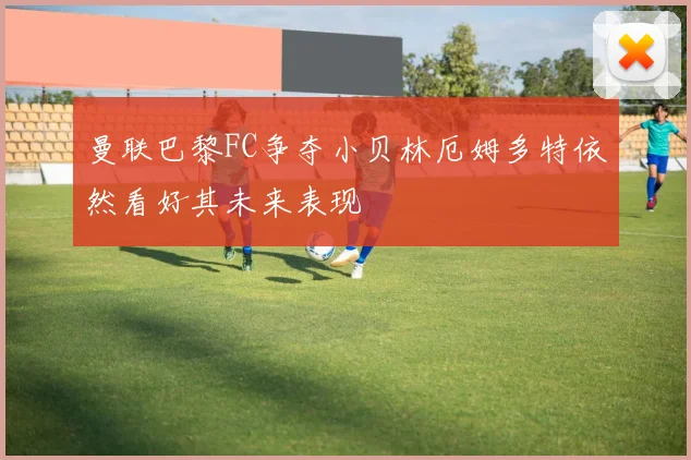 曼联巴黎FC争夺小贝林厄姆多特依然看好其未来表现