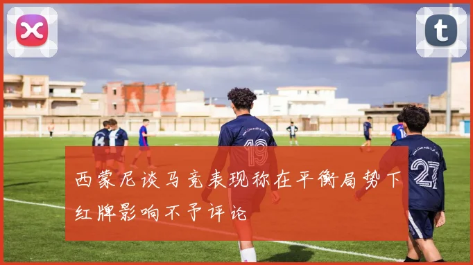 西蒙尼谈马竞表现称在平衡局势下红牌影响不予评论