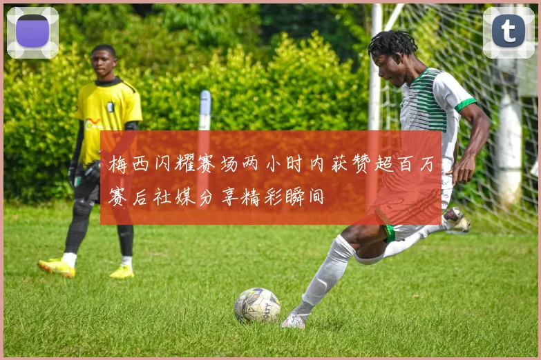 梅西闪耀赛场两小时内获赞超百万赛后社媒分享精彩瞬间