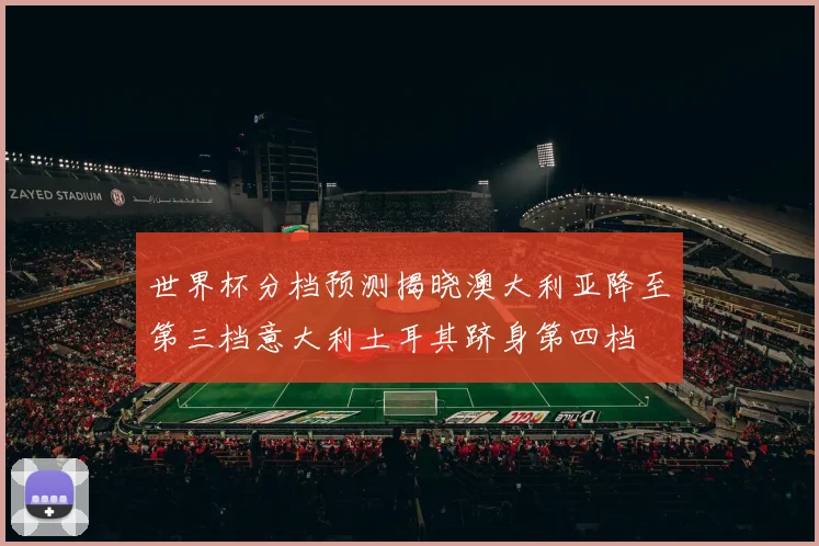 世界杯分档预测揭晓澳大利亚降至第三档意大利土耳其跻身第四档