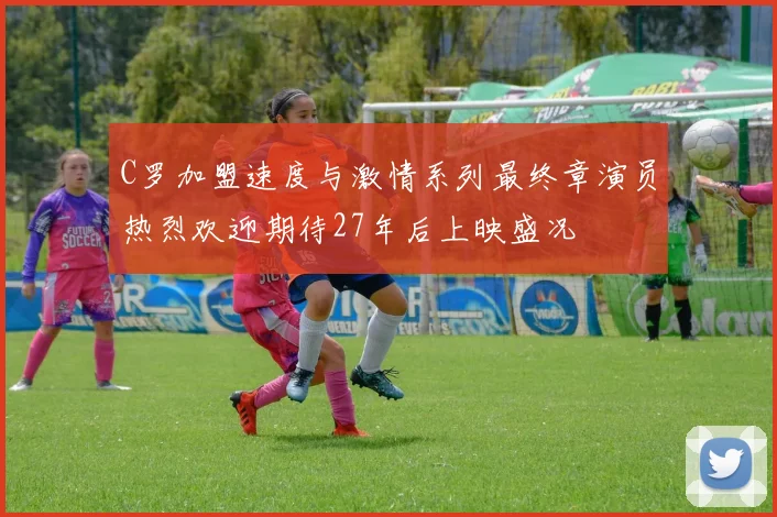 C罗加盟速度与激情系列最终章演员热烈欢迎期待27年后上映盛况