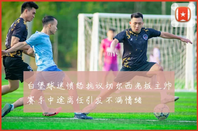 白堡球迷愤怒抗议切尔西老板主帅赛季中途离任引发不满情绪