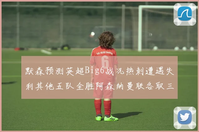 默森预测英超Big6战况热刺遭遇失利其他五队全胜阿森纳曼联各取三分