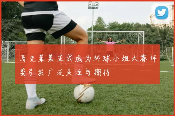 马克莱莱正式成为环球小姐大赛评委引发广泛关注与期待