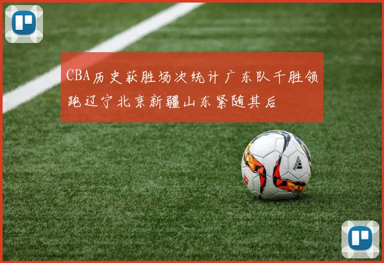 CBA历史获胜场次统计广东队千胜领跑辽宁北京新疆山东紧随其后