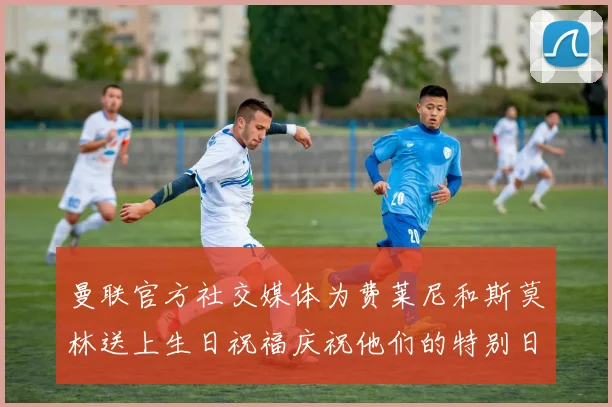 曼联官方社交媒体为费莱尼和斯莫林送上生日祝福庆祝他们的特别日子