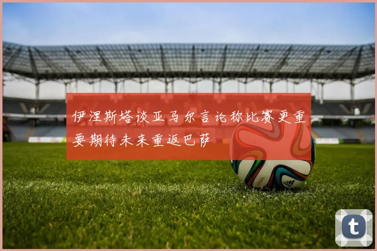 伊涅斯塔谈亚马尔言论称比赛更重要期待未来重返巴萨