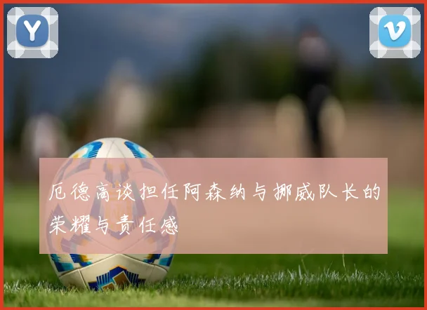 厄德高谈担任阿森纳与挪威队长的荣耀与责任感