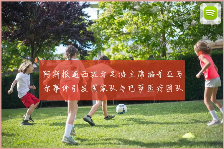 阿斯报道西班牙足协主席插手亚马尔事件引发国家队与巴萨医疗团队矛盾
