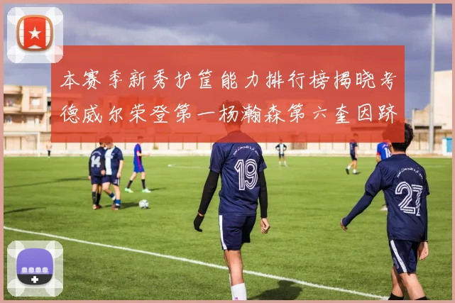 本赛季新秀护筐能力排行榜揭晓考德威尔荣登第一杨瀚森第六奎因跻身前十
