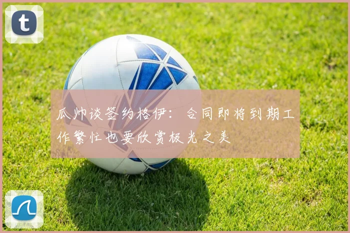 瓜帅谈签约格伊：合同即将到期工作繁忙也要欣赏极光之美