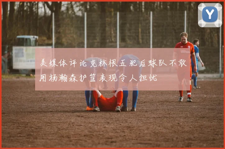 美媒体评论克林根五犯后球队不敢用杨瀚森护筐表现令人担忧