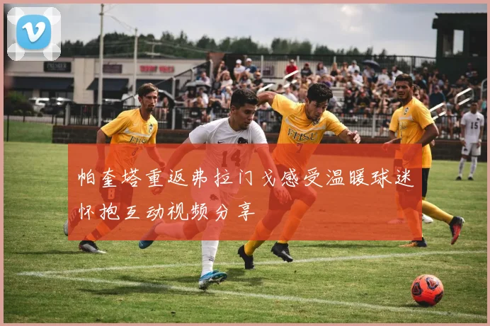 帕奎塔重返弗拉门戈感受温暖球迷怀抱互动视频分享