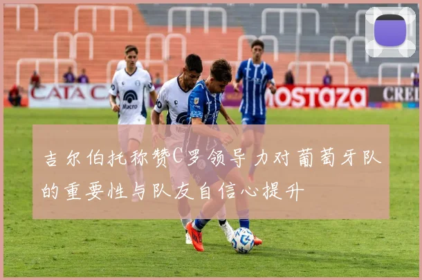 吉尔伯托称赞C罗领导力对葡萄牙队的重要性与队友自信心提升