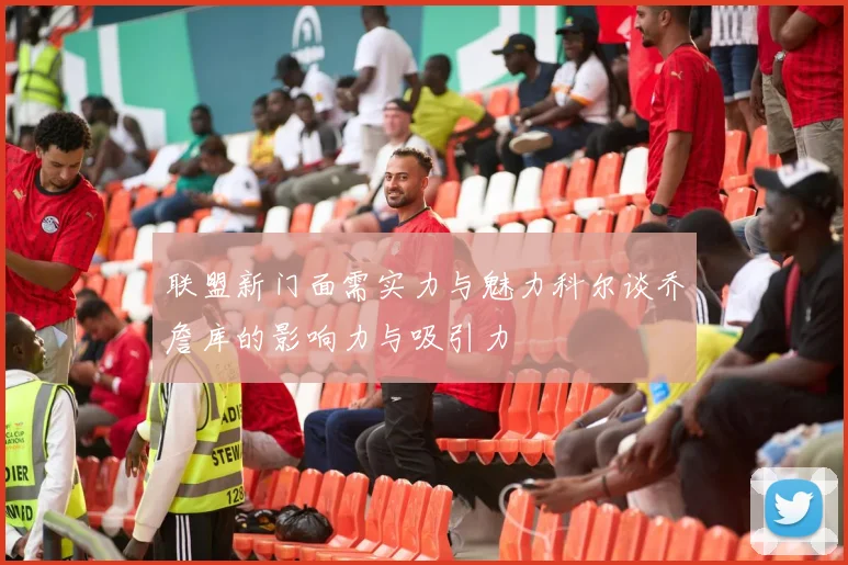 联盟新门面需实力与魅力科尔谈乔詹库的影响力与吸引力