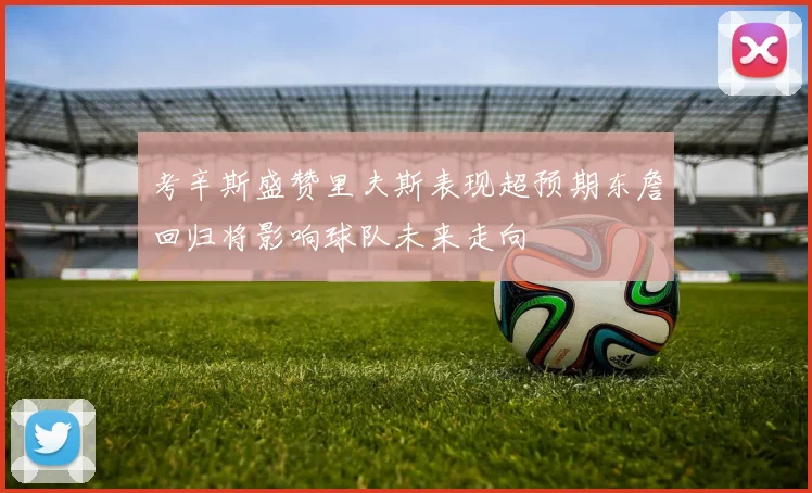 考辛斯盛赞里夫斯表现超预期东詹回归将影响球队未来走向