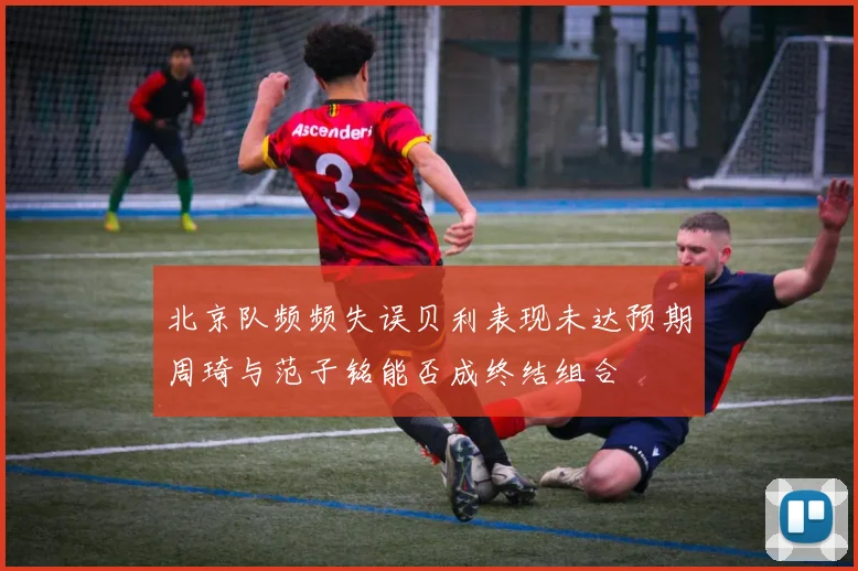 北京队频频失误贝利表现未达预期周琦与范子铭能否成终结组合