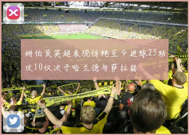 姆伯莫英超表现惊艳至今进球25助攻10仅次于哈兰德与萨拉赫