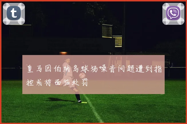 皇马因伯纳乌球场噪音问题遭到指控或将面临处罚