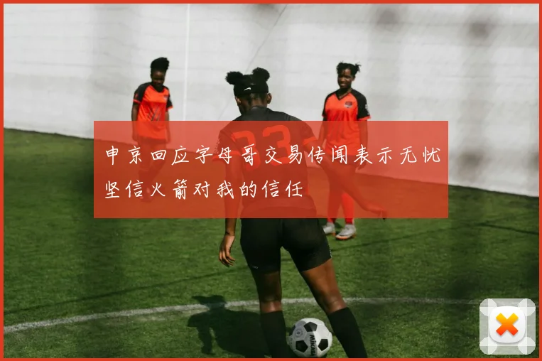 申京回应字母哥交易传闻表示无忧坚信火箭对我的信任
