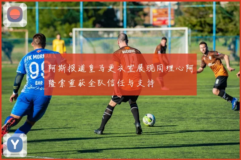 阿斯报道皇马更衣室展现同理心阿隆索重获全队信任与支持